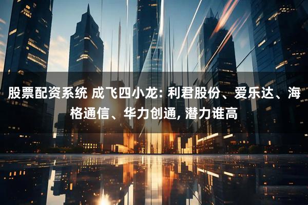 股票配资系统 成飞四小龙: 利君股份、爱乐达、海格通信、华力创通, 潜力谁高