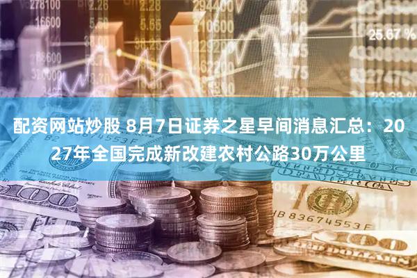 配资网站炒股 8月7日证券之星早间消息汇总：2027年全国完成新改建农村公路30万公里