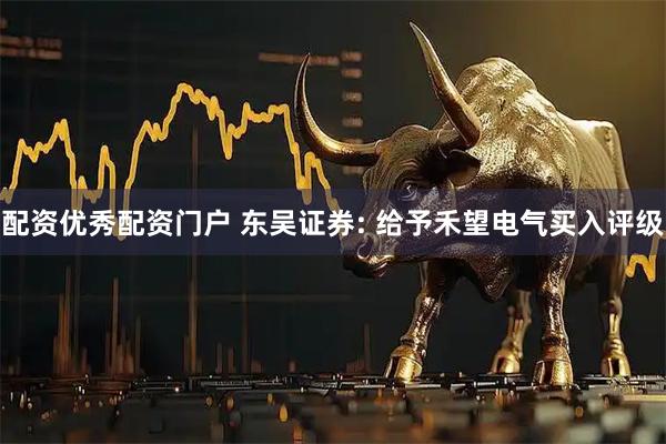 配资优秀配资门户 东吴证券: 给予禾望电气买入评级
