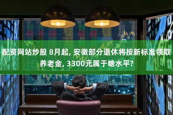 配资网站炒股 8月起, 安徽部分退休将按新标准领取养老金, 3300元属于啥水平?