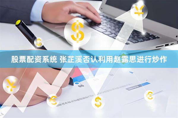 股票配资系统 张芷溪否认利用赵露思进行炒作