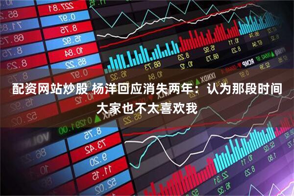 配资网站炒股 杨洋回应消失两年：认为那段时间大家也不太喜欢我