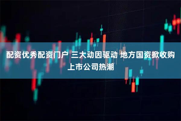 配资优秀配资门户 三大动因驱动 地方国资掀收购上市公司热潮