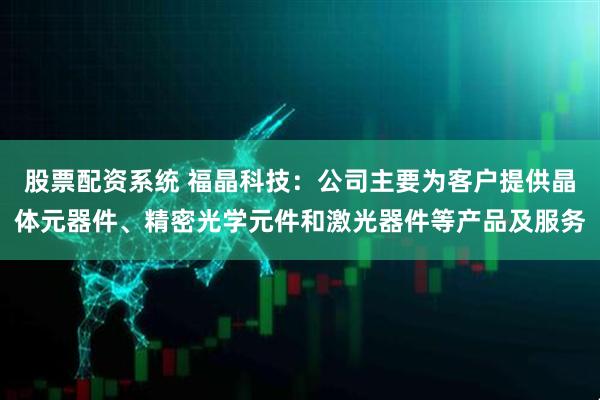 股票配资系统 福晶科技：公司主要为客户提供晶体元器件、精密光学元件和激光器件等产品及服务